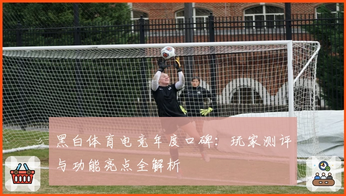 黑白体育电竞年度口碑：玩家测评与功能亮点全解析