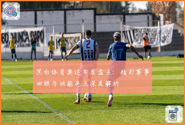 黑白体育奥运年度盘点:精彩赛事回顾与功能亮点深度解析