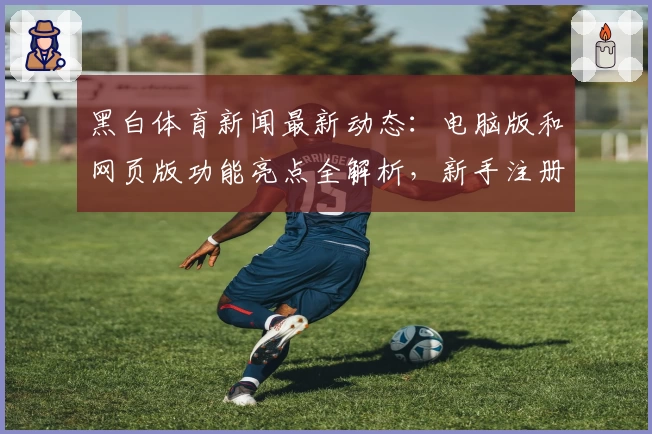 黑白体育新闻最新动态：电脑版和网页版功能亮点全解析，新手注册教程一看就会