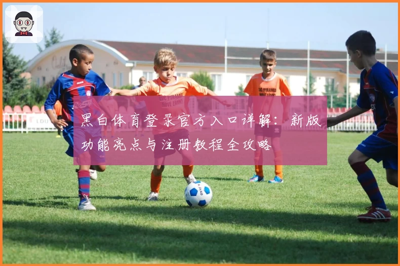 黑白体育登录官方入口详解：新版功能亮点与注册教程全攻略