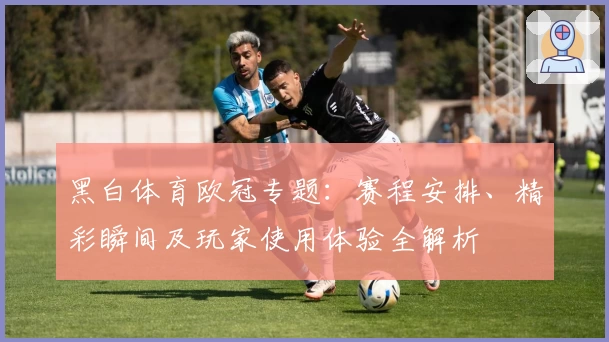 黑白体育欧冠专题：赛程安排、精彩瞬间及玩家使用体验全解析