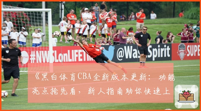 《黑白体育CBA全新版本更新：功能亮点抢先看，新人指南助你快速上手》