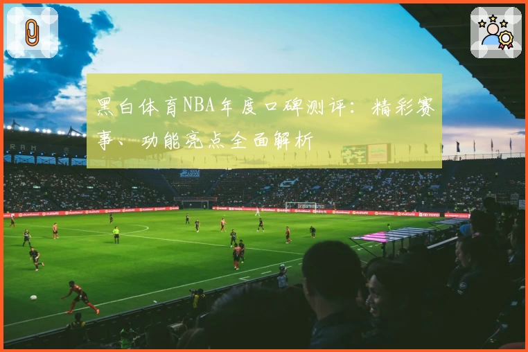 黑白体育NBA年度口碑测评：精彩赛事、功能亮点全面解析