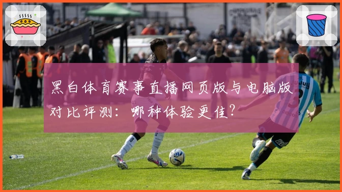 黑白体育赛事直播网页版与电脑版对比评测：哪种体验更佳？