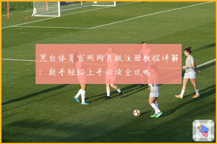 黑白体育官网网页版注册教程详解：新手轻松上手必读全攻略