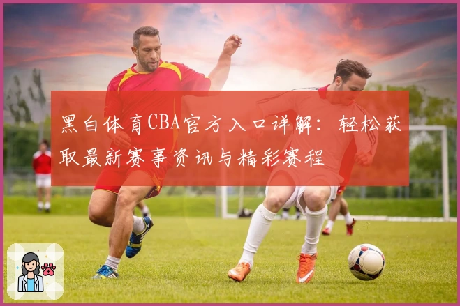 黑白体育CBA官方入口详解:轻松获取最新赛事资讯与精彩赛程