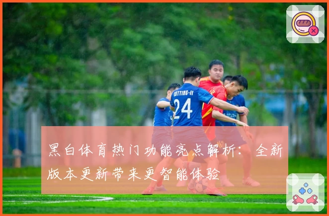 黑白体育热门功能亮点解析:全新版本更新带来更智能体验
