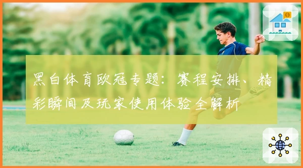 黑白体育欧冠专题：赛程安排、精彩瞬间及玩家使用体验全解析