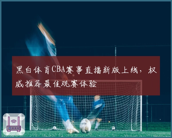 黑白体育CBA赛事直播新版上线，权威推荐最佳观赛体验