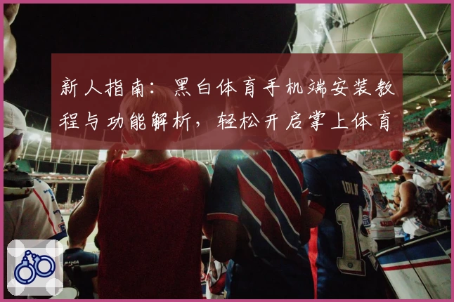 新人指南：黑白体育手机端安装教程与功能解析，轻松开启掌上体育新体验