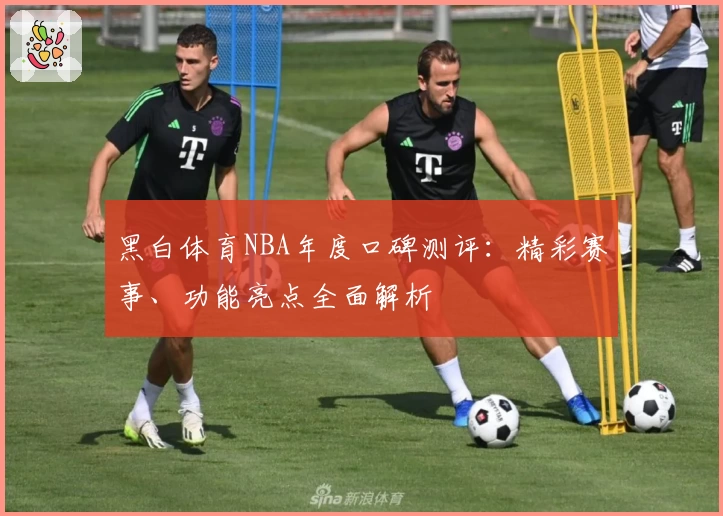 黑白体育NBA年度口碑测评：精彩赛事、功能亮点全面解析