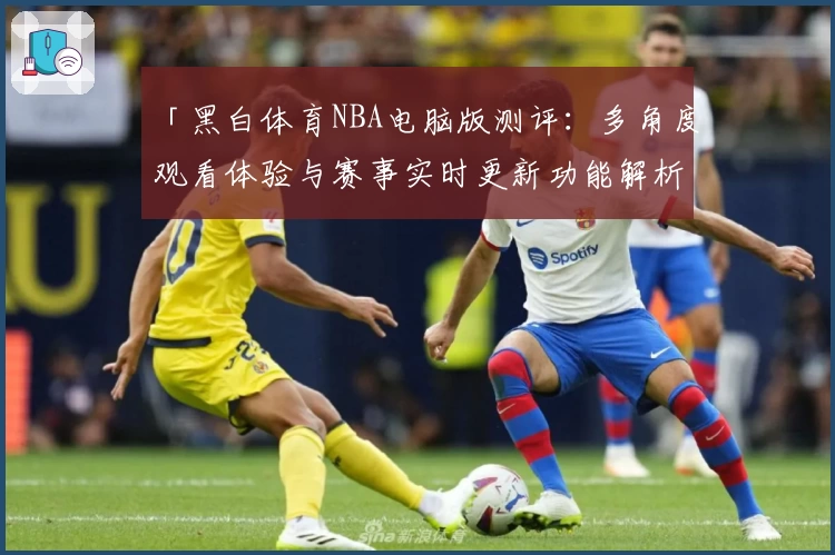 「黑白体育NBA电脑版测评：多角度观看体验与赛事实时更新功能解析」