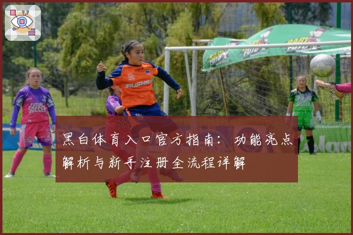 黑白体育入口官方指南：功能亮点解析与新手注册全流程详解