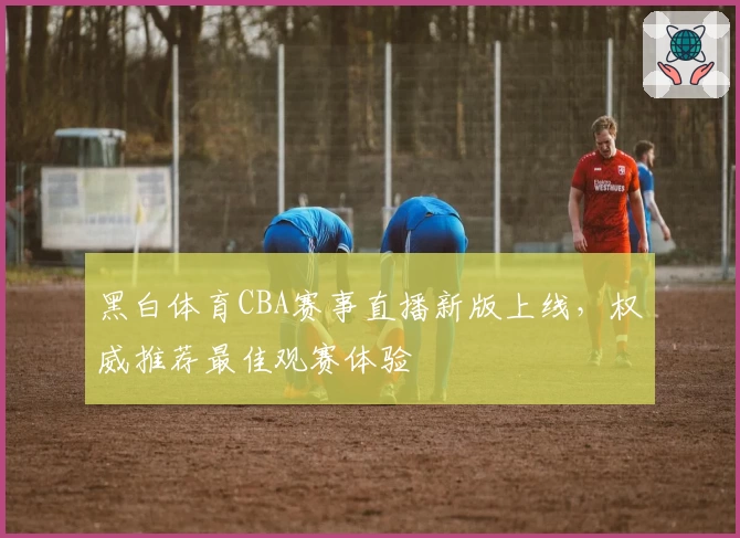 黑白体育CBA赛事直播新版上线，权威推荐最佳观赛体验