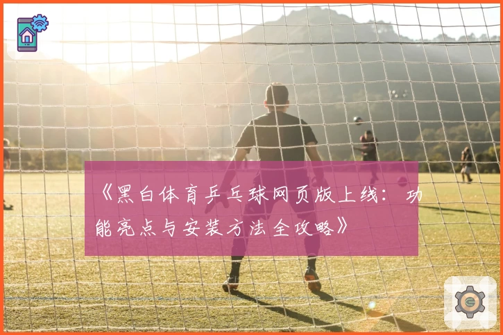 《黑白体育乒乓球网页版上线：功能亮点与安装方法全攻略》