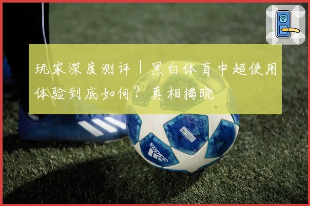 玩家深度测评｜黑白体育中超使用体验到底如何？真相揭晓
