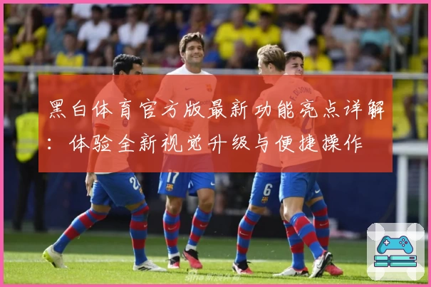 黑白体育官方版最新功能亮点详解：体验全新视觉升级与便捷操作
